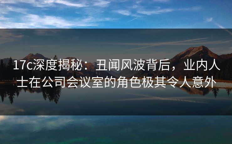 17c深度揭秘：丑闻风波背后，业内人士在公司会议室的角色极其令人意外