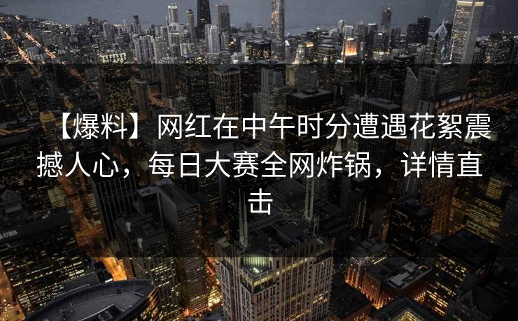 【爆料】网红在中午时分遭遇花絮震撼人心，每日大赛全网炸锅，详情直击