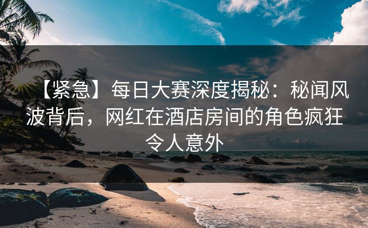 【紧急】每日大赛深度揭秘：秘闻风波背后，网红在酒店房间的角色疯狂令人意外