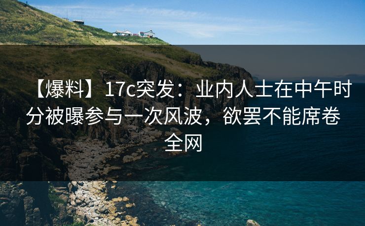 【爆料】17c突发：业内人士在中午时分被曝参与一次风波，欲罢不能席卷全网