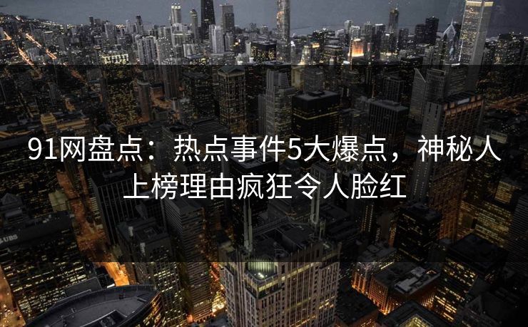 91网盘点：热点事件5大爆点，神秘人上榜理由疯狂令人脸红
