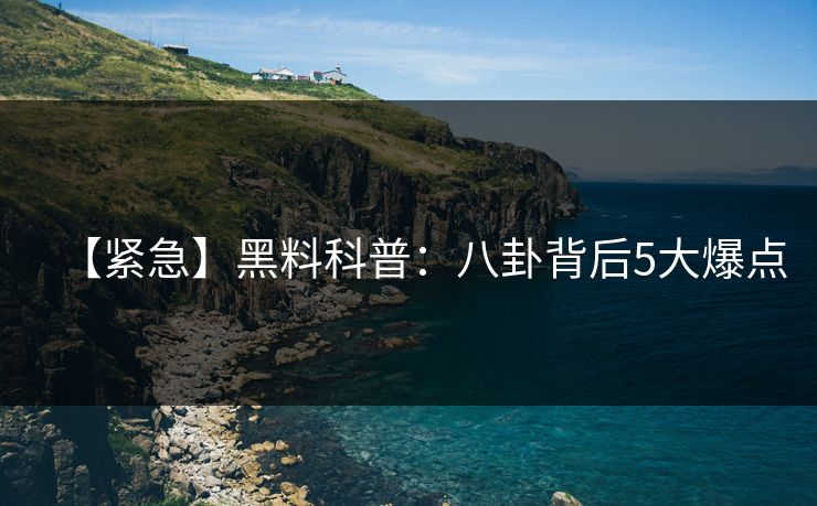 【紧急】黑料科普：八卦背后5大爆点