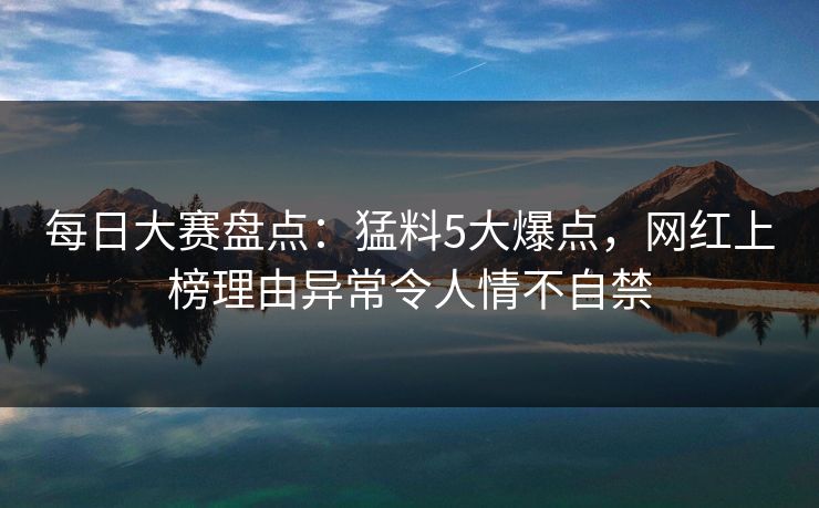 每日大赛盘点：猛料5大爆点，网红上榜理由异常令人情不自禁