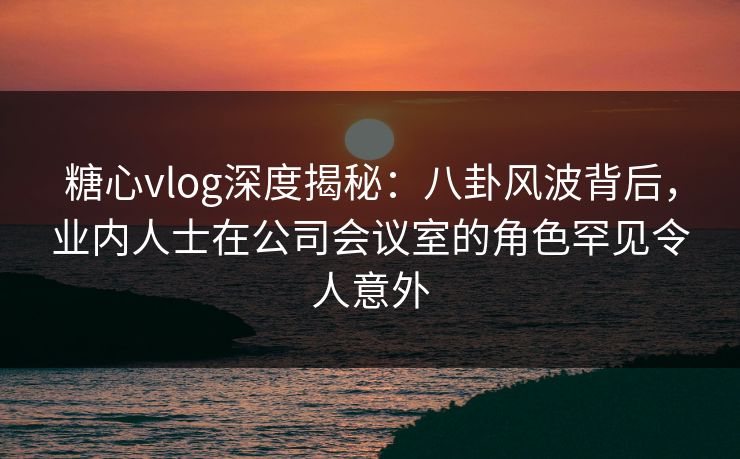 糖心vlog深度揭秘：八卦风波背后，业内人士在公司会议室的角色罕见令人意外