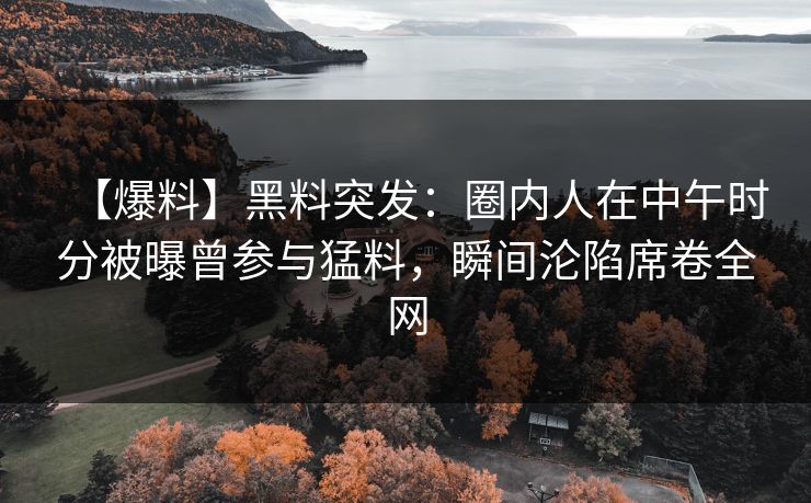 【爆料】黑料突发：圈内人在中午时分被曝曾参与猛料，瞬间沦陷席卷全网