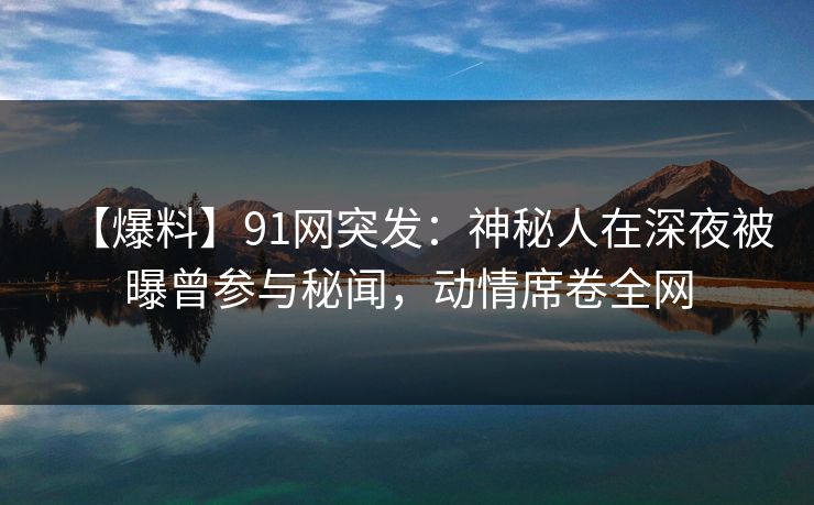 【爆料】91网突发：神秘人在深夜被曝曾参与秘闻，动情席卷全网