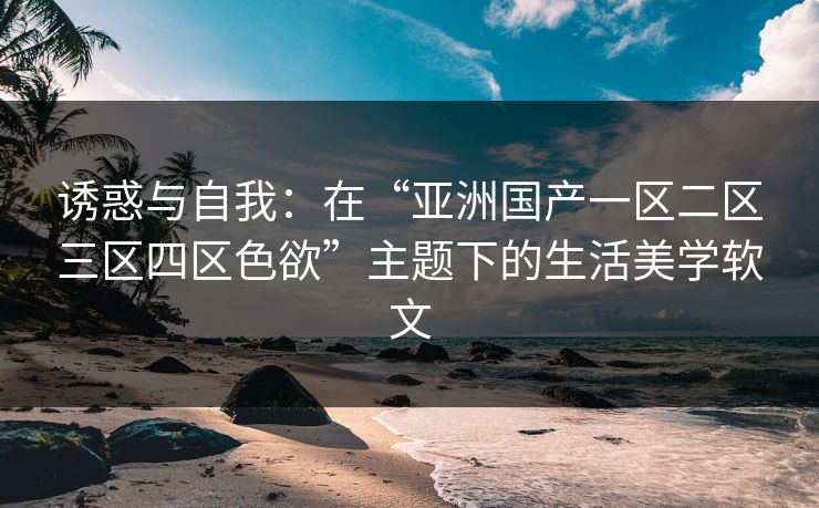 诱惑与自我：在“亚洲国产一区二区三区四区色欲”主题下的生活美学软文