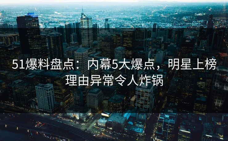 51爆料盘点：内幕5大爆点，明星上榜理由异常令人炸锅