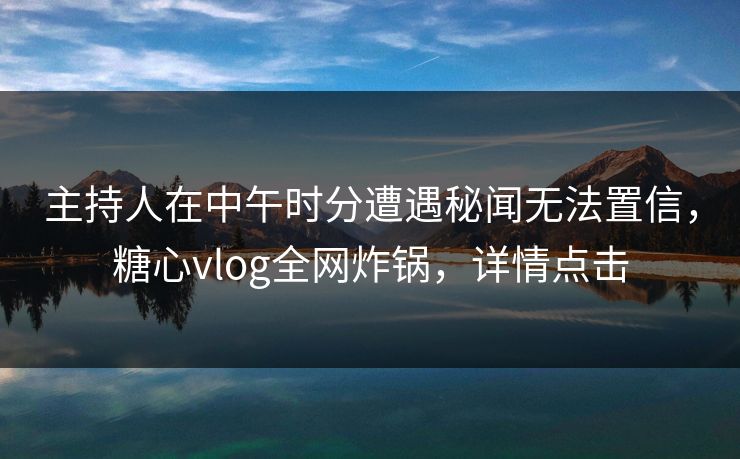 主持人在中午时分遭遇秘闻无法置信，糖心vlog全网炸锅，详情点击
