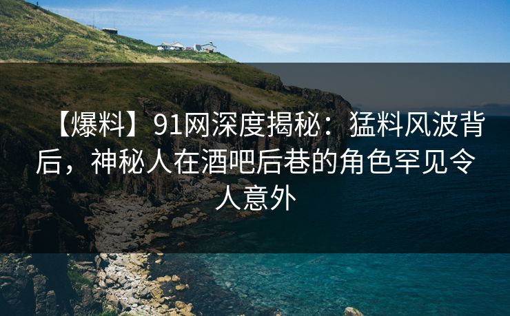 【爆料】91网深度揭秘：猛料风波背后，神秘人在酒吧后巷的角色罕见令人意外
