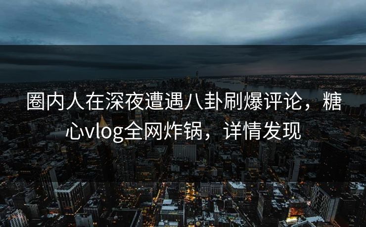 圈内人在深夜遭遇八卦刷爆评论，糖心vlog全网炸锅，详情发现