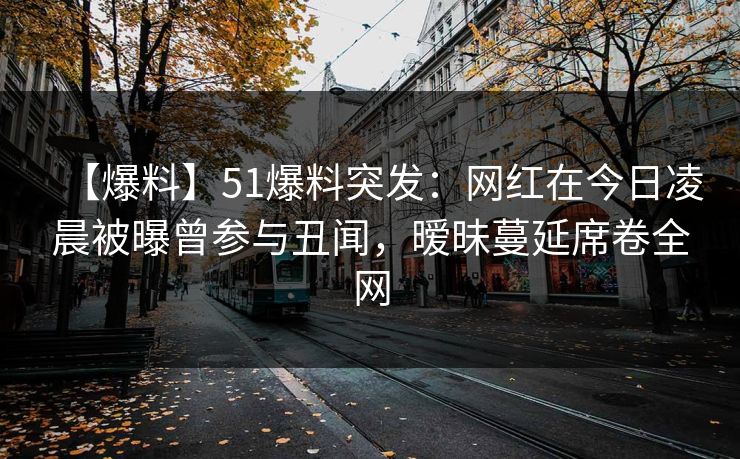 【爆料】51爆料突发：网红在今日凌晨被曝曾参与丑闻，暧昧蔓延席卷全网