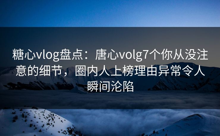 糖心vlog盘点：唐心volg7个你从没注意的细节，圈内人上榜理由异常令人瞬间沦陷