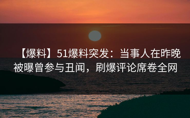【爆料】51爆料突发：当事人在昨晚被曝曾参与丑闻，刷爆评论席卷全网