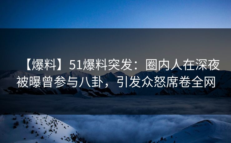 【爆料】51爆料突发：圈内人在深夜被曝曾参与八卦，引发众怒席卷全网