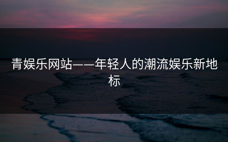 青娱乐网站——年轻人的潮流娱乐新地标
