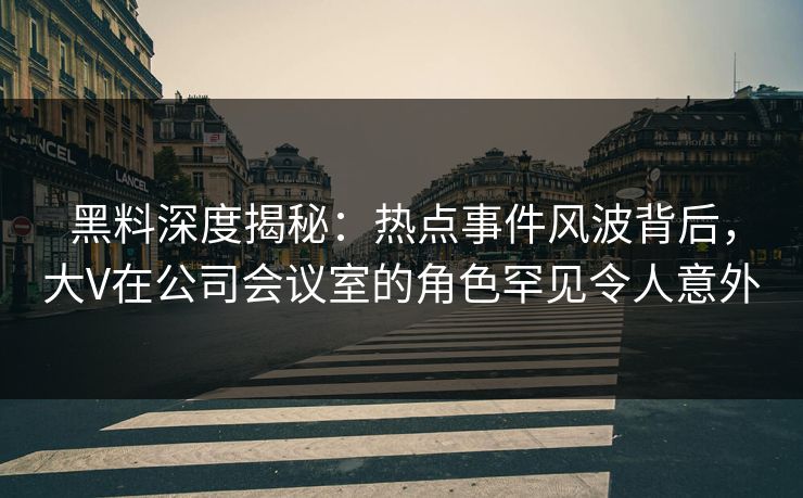 黑料深度揭秘：热点事件风波背后，大V在公司会议室的角色罕见令人意外