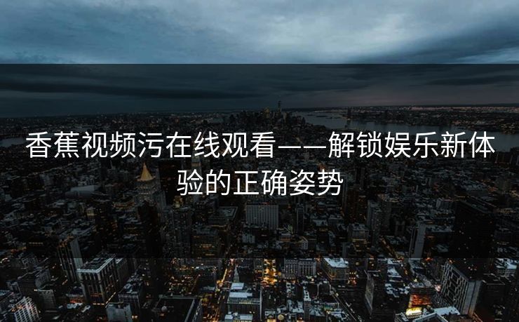 香蕉视频污在线观看——解锁娱乐新体验的正确姿势