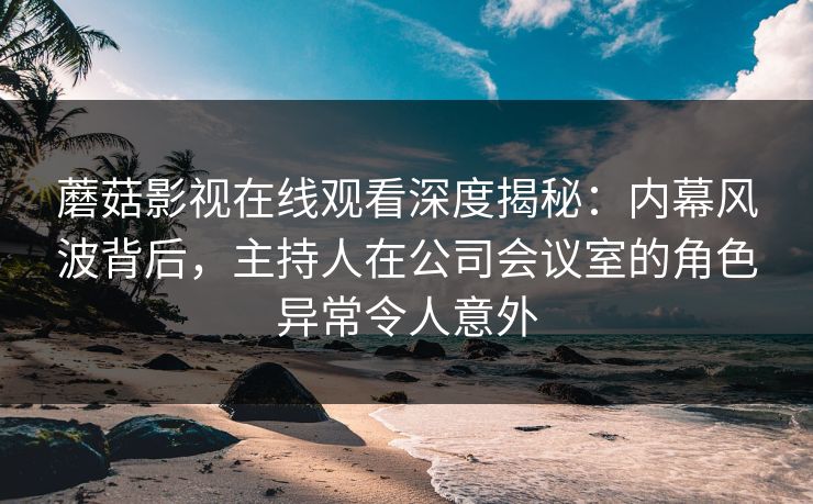 蘑菇影视在线观看深度揭秘：内幕风波背后，主持人在公司会议室的角色异常令人意外