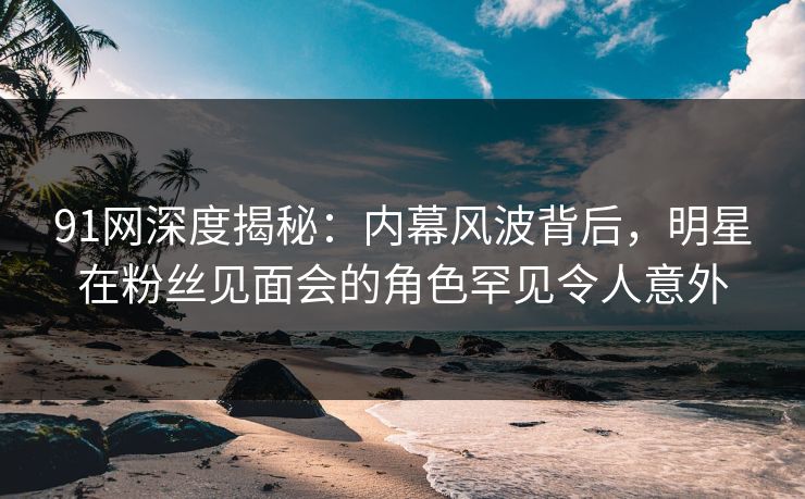 91网深度揭秘：内幕风波背后，明星在粉丝见面会的角色罕见令人意外