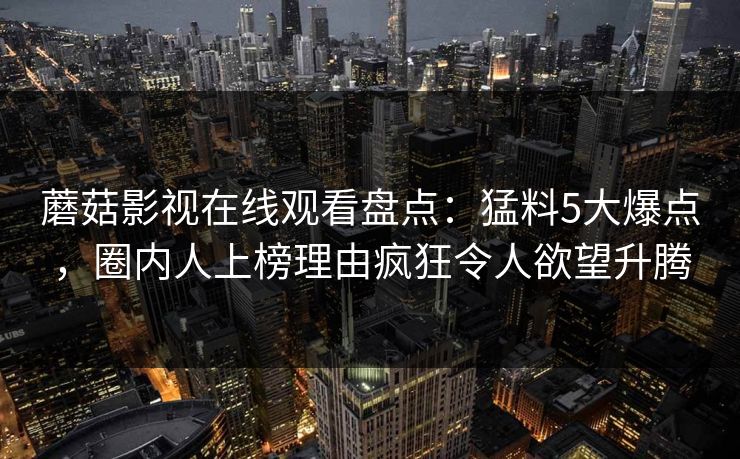 蘑菇影视在线观看盘点:猛料5大爆点,圈内人上榜理由疯狂令人欲望升腾 蘑菇影视在线观看盘点:猛料5大爆点,圈内人上榜理由疯狂令人欲望升腾