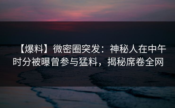【爆料】微密圈突发：神秘人在中午时分被曝曾参与猛料，揭秘席卷全网