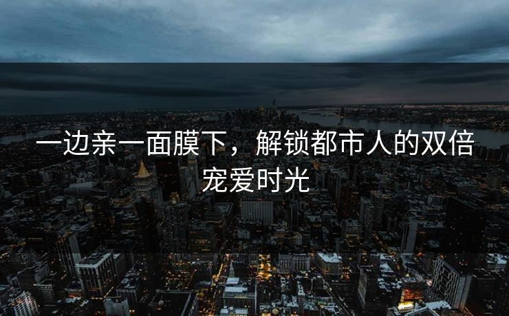 一边亲一面膜下，解锁都市人的双倍宠爱时光