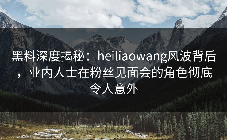 黑料深度揭秘：heiliaowang风波背后，业内人士在粉丝见面会的角色彻底令人意外