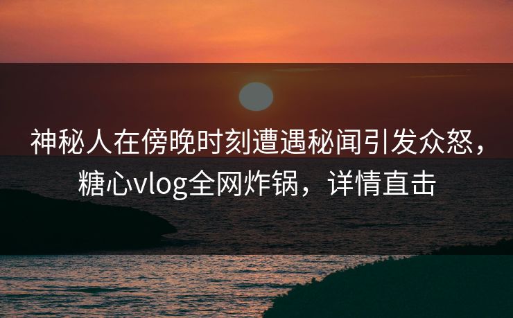 神秘人在傍晚时刻遭遇秘闻引发众怒，糖心vlog全网炸锅，详情直击