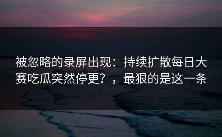 被忽略的录屏出现:持续扩散每日大赛吃瓜突然停更?,最狠的是这一条 被忽略的录屏出现:持续扩散每日大赛吃瓜突然停更?,最狠的是这一条