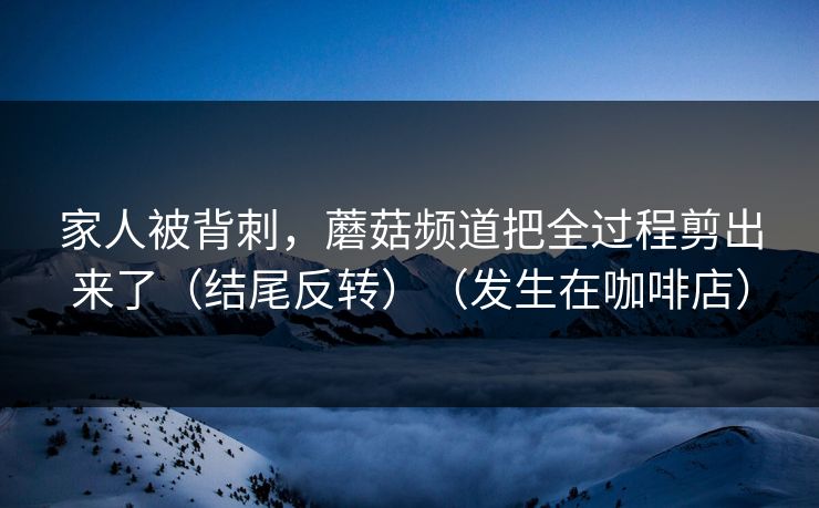 家人被背刺，蘑菇频道把全过程剪出来了（结尾反转）（发生在咖啡店）