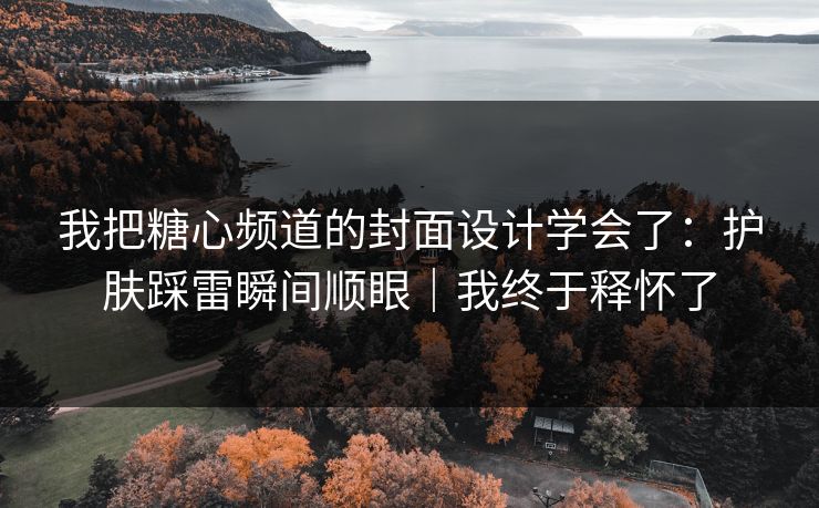我把糖心频道的封面设计学会了：护肤踩雷瞬间顺眼｜我终于释怀了