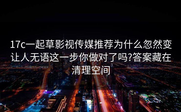 17c一起草影视传媒推荐为什么忽然变让人无语这一步你做对了吗?答案藏在清理空间 17c一起草影视传媒推荐为什么忽然变让人无语这一步你做对了吗?答案藏在清理空间