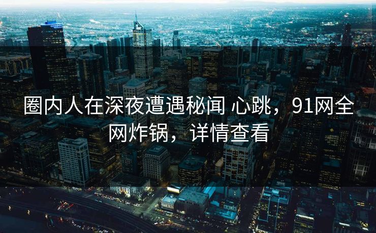 圈内人在深夜遭遇秘闻 心跳，91网全网炸锅，详情查看